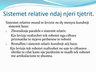 Sistemet relative ndaj njeri tjetrit.
 Sistemet relative mund te levizin ne dy menyra kundrejt
   sistemit baze:
 1. Zhvendosje paralele e sistemit relativ.
     Kjo levizje realizohet tek robotet nga ciftues
     prizmatike te nyjeve perberese te robotit
 1. Rrotullim i sistemit relativ kundrejt atij baze.
    Kjo levizje tek robotet realizohet ne saje te ciftuesve
     sferike te cilat kane nje perdorim te madh tek robotet
     me artikulacione te shumta.
 