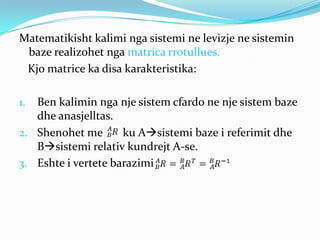 Matematikisht kalimi nga sistemi ne levizje ne sistemin
 baze realizohet nga matrica rrotullues.
 Kjo matrice ka disa karakteristika:

1. Ben kalimin nga nje sistem cfardo ne nje sistem baze
   dhe anasjelltas.
2. Shenohet me       ku Asistemi baze i referimit dhe
   Bsistemi relativ kundrejt A-se.
3. Eshte i vertete barazimi
 