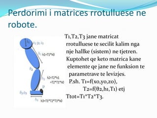 Perdorimi i matrices rrotulluese ne
robote.
              T1,T2,T3 jane matricat
              rrotulluese te secilit kalim nga
              nje hallke (sistem) ne tjetren.
              Kuptohet qe keto matrica kane
               elemente qe jane ne funksion te
                parametrave te levizjes.
                P.sh. T1=f(x0,y0,z0),
                      T2=f(θ2,h1,T1) etj
              Ttot=T1*T2*T3.
 