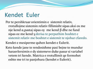 Kendet Euler
Per te pershkruar orientimin e sistemit relativ,
  rrotullojme sistemin relativ fillimisht sipas aksi ox me
  nje kend α,pastaj sipas oy me kend β dhe ne fund
  sipas oz me kend γ,derisa te perputhim boshtet e
  sistemit relativ me boshtet e sistemit te njohur cfaredo.
Kendet e mesiperme quhen kendet e Eulerit.
Keto kende jane te rendesishme pasi bejne te mundur
  barasvlersimin e dy sistemeve duke pasur si variabel
  vetem tri kende. Matrica e rrotullimit qe formohet
  eshte me tri te panjohura (kendet e Eulerit).
 