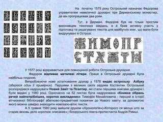 На початку 1575 року Острозький назначає Федорова
управителем невеличкої друкарні при Дерманському монастирі,
де він пропрацював два роки.
Тут, в Дермані, Федоров був не тільки простим
виконавцем технічних завдань, а й брав активну участь у
підготовці та редагуванні текстів для майбутніх книг, що мали бути
видрукувані в Острозі.
У 1577 році відкривається для повноцінної роботи Острозька друкарня.
Федоров відливає металеві літери. Праця в Острозькій друкарні була
найбільш плідною.
Випробовуючи нове устаткування друкар у 1578 видає острозьку Азбуку
(зберігся один її примірник). Першими з великих своїх задумів Костянтин Острозький
розпорядився надрукувати Новий Завіт та Псалтир, які стали першими книгами друкарні і
були видані у 1580 році. Одночасно на 52 листах була надрукована «Книжка зібрань
речей найпотрібніших, коротко викладених» Тимофія Михайловича - перший в історії
вітчизняної бібліографії абетково-предметний покажчик до Нового завіту, за допомогою
якого можна швидко знаходити новозапо-вітні тексти.
А 5 травня 1580 року вийшла друком «Хронологія»(«Которого ся мєсца што за
старих вєковь дєло короткоє описаниє») білоруського поета-протестанта Андрія Римші.
 