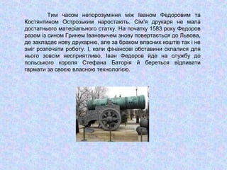 Тим часом непорозуміння між Іваном Федоровим та
Костянтином Острозьким наростають. Сім'я друкаря не мала
достатнього матеріального статку. На початку 1583 року Федоров
разом із сином Гринем Івановичем знову повертається до Львова,
де закладає нову друкарню, але за браком власних коштів так і не
зміг розпочати роботу. І, коли фінансові обставини склалися для
нього зовсім несприятливо, Іван Федоров йде на службу до
польського короля Стефана Баторія й береться відливати
гармати за своєю власною технологією.
 
