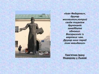 «Іоан Федорович,
друкар
москвитин,котрий
своїм тщанієм
друкованіє
занедбалоє
обновил.
Воскресєніє із
мертвих чаю.
Друкар книг перед
тим невиданих»
Пам'ятник Івану
Федорову у Львові
 
