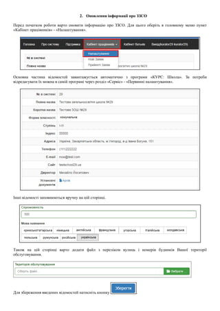 2. Оновлення інформації про ЗЗСО
Перед початком роботи варто оновити інформацію про ЗЗСО. Для цього оберіть в головному меню пункт
«Кабінет працівників» - «Налаштування».
Основна частина відомостей завантажується автоматично з програми «КУРС: Школа». За потреби
відредагувати їх можна в самій програмі через розділ «Сервіс» - «Первинні налаштування».
Інші відомості заповнюються вручну на цій сторінці.
Також на цій сторінці варто додати файл з переліком вулиць і номерів будинків Вашої території
обслуговування.
Для збереження введених відомостей натисніть кнопку .
 