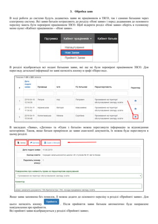 3. Обробка заяв
В ході роботи до системи будуть додаватись заяви як працівником в ЗЗСО, так і самими батьками через
електронну систему. Всі заяви батьків потрапляють до розділу «Нові заяви» і перед додаванням до основного
переліку мають бути перевірені працівником ЗЗСО. Щоб відкрити розділ «Нові заяви» оберіть в головному
меню пункт «Кабінет працівників» - «Нові заяви».
В розділі відобразяться всі подані батьками заяви, які ще не були перевірені працівником ЗЗСО. Для
перегляду детальної інформації по заяві натисніть кнопку в графі «Перегляд».
В закладках «Заява», «Дитина» та «Один з батьків» можна переглянути інформацію за відповідними
категоріями. Також, якщо батьки прикріпили до заяви скан-копії документів, їх можна буде переглянути в
цьому розділі.
Якщо заява заповнена без помилок, її можна додати до основного переліку в розділі «Прийняті заяви». Для
цього натисніть кнопку . Після прийняття заяви батькам автоматично буде направлене
повідомлення про прийняття.
Всі прийняті заяви відображуються у розділі «Прийняті заяви».
 