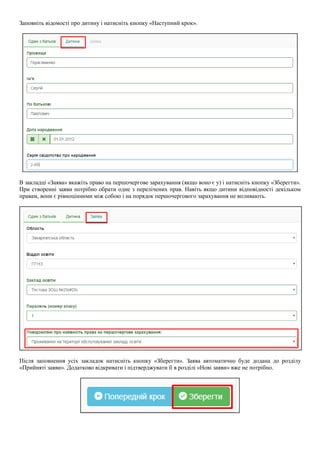 Заповніть відомості про дитину і натисніть кнопку «Наступний крок».
В закладці «Заява» вкажіть право на першочергове зарахування (якщо воно є у) і натисніть кнопку «Зберегти».
При створенні заяви потрібно обрати одне з перелічених прав. Навіть якщо дитини відповідності декільком
правам, вони є рівноцінними між собою і на порядок першочергового зарахування не впливають.
Після заповнення усіх закладок натисніть кнопку «Зберегти». Заява автоматично буде додана до розділу
«Прийняті заяви». Додатково відкривати і підтверджувати її в розділі «Нові заяви» вже не потрібно.
 