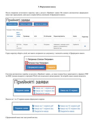 5. Формування наказу
Після створення остаточного переліку заяв у розділі «Прийняті заяви» Ви можете автоматично сформувати
наказ про зарахування. Для цього скористайтесь кнопками «Сформувати наказ».
Серед переліку оберіть дітей, які мають потрапити до документу, і натисніть кнопку «Сформувати наказ».
Система автоматично перейде до розділу «Прийняті заяви», де наказ можна буде завантажити у форматі PDF
чи DOC (можна відкрити у програмі Word для подальшого редагування). За потреби наказ можна видалити.
Накази на 1 та 15 червня можна сформувати окремо.
Сформований наказ має наступний вигляд.
 