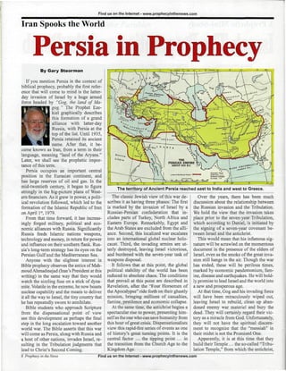 Find us on the Internet - www.prophecyinthenews.com

Iran Spooks the World


      Persia in Prophecy
           By Gary Stearman

   If you mention Persia in the context of
biblical prophecy, probably the first refer-
ence that will come to mind is the latter-
day invasion of Israel by a huge armed
force headed by "Gog, the land of Ma-
                    yg." The Prophet Eze-
                  kiel graphically describes
                  this formation of a grand
                  alliance with latter-day
                                                  i .&SSws*fcxi.xL« i.
                  Russia, with Persia at the
                  top of the list. Until 1935,
                  Persia retained its ancient
                  name. After that, it be-
came known as Iran, from a term in their
language, meaning "land of the Aryans."
Later, we shall see the prophetic impor-
tance of this term.
   Persia occupies an important central
position in the Eurasian continent, and
has large reserves of oil and gas. In the
mid-twentieth century, it began to figure              The territory of Ancient Persia reached east to India and west to Greece.
strongly in the big-picture plans of West-
ern financiers. As it grew in power, a polit-        The classic Jewish view of this war de-         Over the years, there has been much
ical revolution followed, which led to the        scribes it as having three phases: The first    discussion about the relationship between
formation of the Islamic Republic of Iran         is marked by the invasion of Israel by a        the Russian invasion and the Tribulation.
on April 1s1, 1979.                               Russian-Persian confederation that in-          We hold the view that the invasion takes
   From that time forward, it has increas-        cludes parts of Turkey, North Africa and        place prior to the seven-year Tribulation,
ingly forged military, political and eco-         Eastern Europe. Remarkably, Egypt and           which according to Daniel, is initiated by
nomic alliances with Russia. Significantly        the Arab States are excluded from the alli-     the signing of a seven-year covenant be-
Russia feeds Islamic nations weapons,             ance. Second, this localized war escalates      tween Israel and the antichrist.
technology and money, in return for power         into an international global nuclear holo-         This would mean that his infamous sig-
and influence on their southern flank. Rus-       caust. Third, the invading armies are ut-       nature will be scrawled on the momentous
sia's long-term strategy has its eyes on the      terly destroyed, leaving Israel victorious,     document in the presence of the elders of
Persian Gulf and the Mediterranean Sea.           and burdened with the seven-year task of        Israel, even as the smoke of the great inva-
   Anyone with the slightest interest in          weapons disposal.                               sion still hangs in the air. Though the war
Bible prophecy observes the antics of Mah-           It follows that at this point, the global    has ended, these will be perilous times,
moud Ahmadinejad (Iran's President at this        political stability of the world has been       marked by economic pandemonium, fam-
writing) in the same way that they would          reduced to absolute chaos. The conditions       ine, disease and earthquakes. He will bold-
watch the sizzling fuse on a stick of dyna-       that prevail at this point are described in     ly promise to lead Israel and the world into
mite. Volatile in the extreme, he now boasts      Revelation, after the "Four Horsemen of         a new and prosperous age.
nuclear capability and the means to deliver       the Apocalypse" ride forth on their ghastly        At that time, Gog and his invading force
it all the way to Israel, the tiny country that   mission, bringing millions of casualties,       will have been miraculously wiped out,
he has repeatedly sworn to annihilate.            famine, pestilence and economic collapse.       leaving Israel to rebuild, clean up aban-
   Bible students who approach Scripture             At the same time, the antichrist begins a    doned enemy war materiel and bury the
from the dispensational point of view             spectacular rise to power, presenting him-      dead. They will certainly regard their vic-
see this development as perhaps the final         self as the one who can save humanity from      tory as a miracle from God. Unfortunately,
step in the long escalation toward another        this hour of great crisis. Dispensationalists   they will not have the spiritual discern-
world war. The Bible asserts that this war        view this rapid-fire series of events as one    ment to recognize that the "messiah" in
will come as Persia, along with Russia and        of history's great turning points. It is the    their midst is not the Promised One.
a host of other nations, invades Israel, re-      central factor ... the tipping point ... in        Apparently, it is at this time that they
sulting in the Tribulation judgments that         the transition from the Church Age to the       build their Temple ... the so-called "Tribu-
lead to Christ's Second Coming.                   Kingdom Age.                                    lation Temple," from which the antichrist,
                                            Find us on the Internet - www.prophecyinthenews.com
 