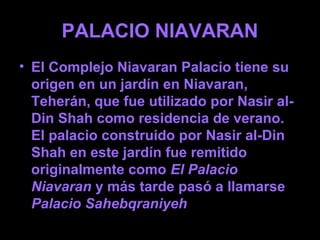 PALACIO NIAVARAN
• El Complejo Niavaran Palacio tiene su
  origen en un jardín en Niavaran,
  Teherán, que fue utilizado por Nasir al-
  Din Shah como residencia de verano.
  El palacio construido por Nasir al-Din
  Shah en este jardín fue remitido
  originalmente como El Palacio
  Niavaran y más tarde pasó a llamarse
  Palacio Sahebqraniyeh
 