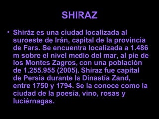 SHIRAZ
• Shirāz es una ciudad localizada al
  suroeste de Irán, capital de la provincia
  de Fars. Se encuentra localizada a 1.486
  m sobre el nivel medio del mar, al pie de
  los Montes Zagros, con una población
  de 1.255.955 (2005). Shiraz fue capital
  de Persia durante la Dinastía Zand,
  entre 1750 y 1794. Se la conoce como la
  ciudad de la poesía, vino, rosas y
  luciérnagas.
 