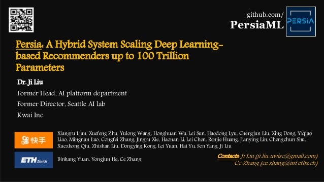 Persia: A Hybrid System Scaling Deep Learning-
based Recommenders up to 100 Trillion
Parameters
Xiangru Lian, Xuefeng Zhu, Yulong Wang, Honghuan Wu, Lei Sun, Haodong Lyu, Chengjun Liu, Xing Dong, Yiqiao
Liao, Mingnan Luo, Congfei Zhang, Jingru Xie, Haonan Li, Lei Chen, Renjie Huang, Jianying Lin, Chengchun Shu,
Xuezhong Qiu, Zhishan Liu, Dongying Kong, Lei Yuan, Hai Yu, Sen Yang, Ji Liu
Binhang Yuan, Yongjun He, Ce Zhang
github.com/
PersiaML
Contacts: Ji Liu (ji.liu.uwisc@gmail.com)
Ce Zhang (ce.zhang@inf.ethz.ch)
Dr. Ji Liu
Former Head, AI platform department
Former Director, Seattle AI lab
Kwai Inc.
 