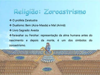  O profeta Zaratustra
 Dualismo: Bem (Aúra-Masda) e Mal (Arimã)
 Livro Sagrado: Avesta
 Faravahar ou Ferohar: representação da alma humana antes do
nascimento e depois da morte, é um dos símbolos do
zoroastrismo.
 