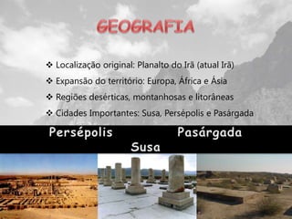  Localização original: Planalto do Irã (atual Irã)
 Expansão do território: Europa, África e Ásia
 Regiões desérticas, montanhosas e litorâneas
 Cidades Importantes: Susa, Persépolis e Pasárgada
 