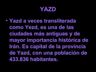 YAZD
• Yazd a veces transliterada
como Yezd, es una de las
ciudades más antiguas y de
mayor importancia histórica de
Irán. Es capital de la provincia
de Yazd, con una población de
433.836 habitantes.
 