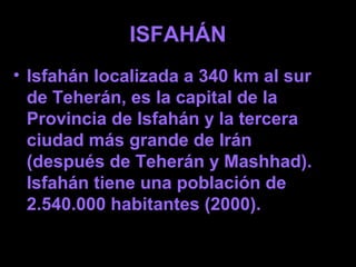 ISFAHÁN
• Isfahán localizada a 340 km al sur
de Teherán, es la capital de la
Provincia de Isfahán y la tercera
ciudad más grande de Irán
(después de Teherán y Mashhad).
Isfahán tiene una población de
2.540.000 habitantes (2000).
 