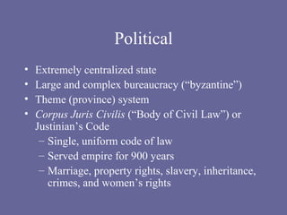 Political Extremely centralized state Large and complex bureaucracy (“byzantine”) Theme (province) system Corpus Juris Civilis  (“Body of Civil Law”) or Justinian’s Code Single, uniform code of law Served empire for 900 years Marriage, property rights, slavery, inheritance, crimes, and women’s rights 