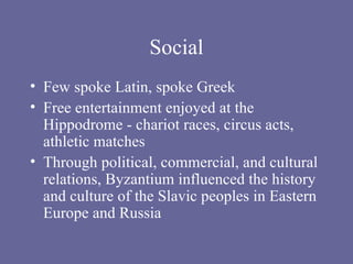 Social Few spoke Latin, spoke Greek Free entertainment enjoyed at the Hippodrome - chariot races, circus acts, athletic matches Through political, commercial, and cultural relations, Byzantium influenced the history and culture of the Slavic peoples in Eastern Europe and Russia 