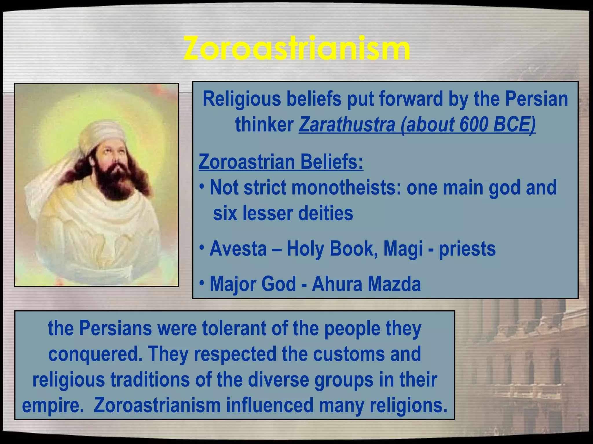 Zoroastrianism   Religious beliefs put forward by the Persian thinker  Zarathustra (about 600 BCE) Zoroastrian Beliefs: Not strict monotheists: one main god and  six lesser deities  Avesta – Holy Book, Magi - priests Major God - Ahura Mazda the Persians were tolerant of the people they conquered. They respected the customs and religious traditions of the diverse groups in their empire.  Zoroastrianism influenced many religions.  