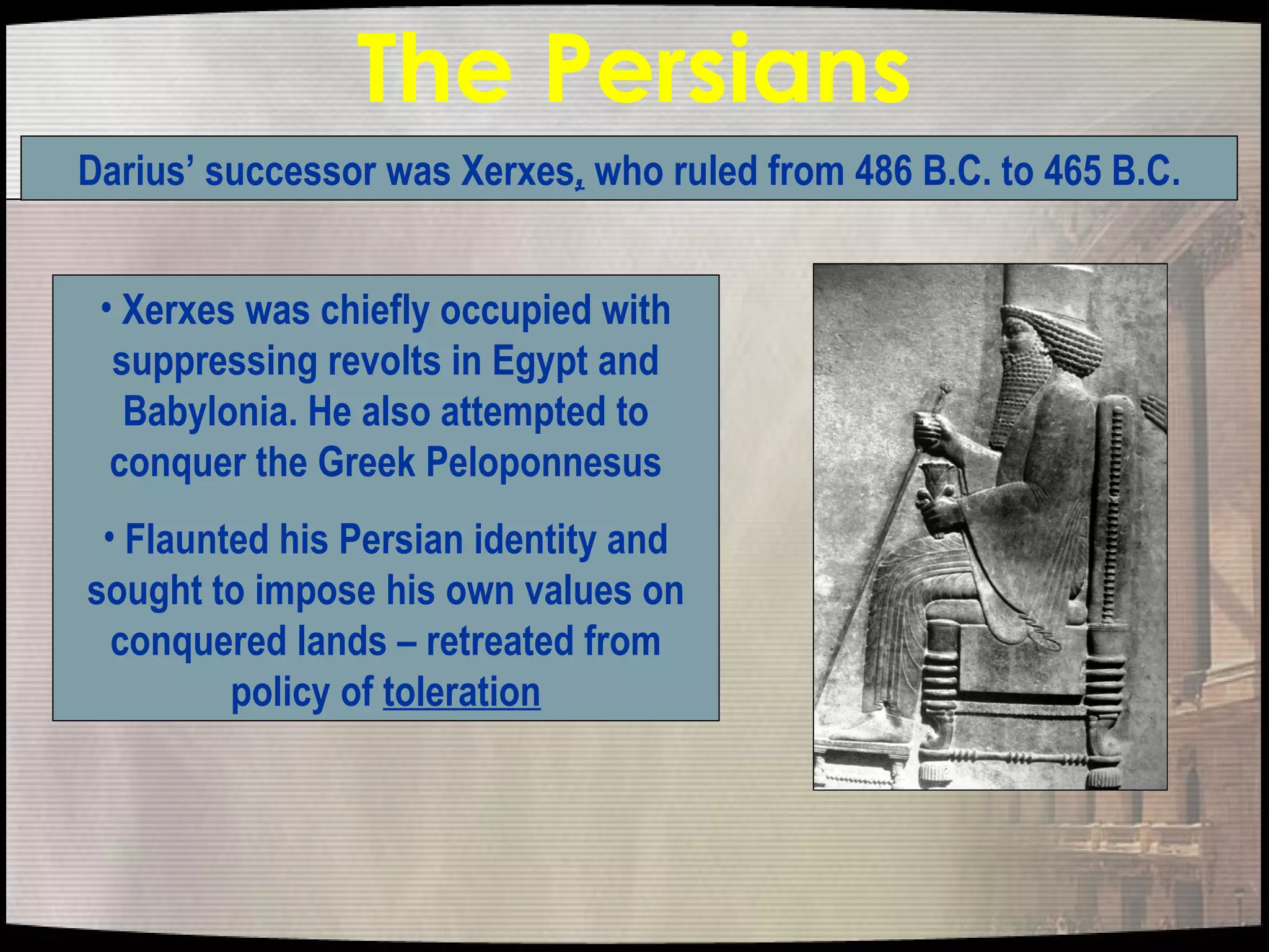 The Persians Xerxes was chiefly occupied with suppressing revolts in Egypt and Babylonia. He also attempted to conquer the Greek Peloponnesus Flaunted his Persian identity and sought to impose his own values on conquered lands – retreated from policy of  toleration Darius’ successor was Xerxes ,  who ruled from 486 B.C. to 465 B.C. 