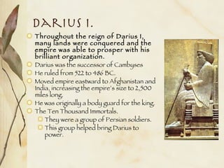 Darius I. Throughout the reign of Darius I, many lands were conquered and the empire was able to prosper with his brilliant organization.   Darius was the successor of Cambyses He ruled from 522 to 486 BC. Moved empire eastward to Afghanistan and India, increasing the empire’s size to 2,500 miles long. He was originally a body guard for the king. The Ten Thousand Immortals. They were a group of Persian soldiers.  This group helped bring Darius to power. 