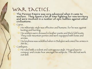 War Tactics. The Persian Empire was very advanced when it came to warfare.  They spent a lot of time fighting for new territory and were involved in a number of epic battles against other civilizations. Cyrus. His militaristic style was effective and humane, for he was against looting and burning.  His soldiers were dressed in leather pants and thick felt boots. They rode mountain ponies and were equipped with bows and arrows. His kindness was solidified when in Babylon welcomed his armies in 539 BC. Cambyses. He ruled with a violent and outrageous style. His goal was to conquer and create fear amongst his subjects. This did not work out well. 