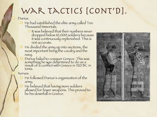 War Tactics [Cont’d]. Darius. He had established the elite army called Ten Thousand Immortals. It was believed that their numbers never dropped below 10,000 soldiers because it was continuously replenished. This is not accurate. He divided the army up into sections, the most important being the cavalry and the navy. Darius failed to conquer Greece. This was something he was determined to do as a result of a conflict with Greece in 520 BC in Ionia. Xerxes. He followed Darius’s organization of the army.  He believed that having more soldiers allowed for fewer weapons. This proved to be his downfall in Greece. 