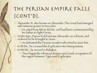 The Persian Empire Falls [cont’d]. Alexander III, also known as Alexander The Great had emerged with immense power in Macedon. He ruled from 336 to 323 BC and had been commissioned by his father to fight Persia. At the time, Darius III did not see Alexander as a threat, and ordered he be brought to Susa. He defeated the Persian invaders who tried to seize him, In 331 BC, he crossed the Euphrates into Mesopotamia. In 330 BC, he arrived in Babylon. Thus began the infamous Roman and Greek occupation of the region between Tigris and Euphrates. 