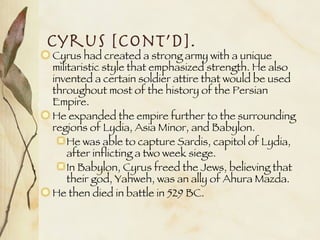Cyrus [cont’d]. Cyrus had created a strong army with a unique militaristic style that emphasized strength. He also invented a certain soldier attire that would be used throughout most of the history of the Persian Empire. He expanded the empire further to the surrounding regions of Lydia, Asia Minor, and Babylon. He was able to capture Sardis, capitol of Lydia, after inflicting a two week siege. In Babylon, Cyrus freed the Jews, believing that their god, Yahweh, was an ally of Ahura Mazda. He then died in battle in 529 BC. 