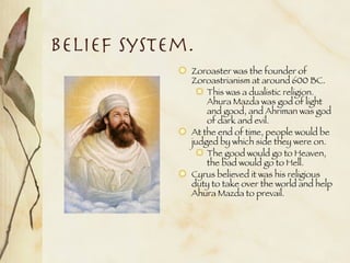 Belief System. Zoroaster was the founder of Zoroastrianism at around 600 BC. This was a dualistic religion. Ahura Mazda was god of light and good, and Ahriman was god of dark and evil. At the end of time, people would be judged by which side they were on. The good would go to Heaven, the bad would go to Hell. Cyrus believed it was his religious duty to take over the world and help Ahura Mazda to prevail.  