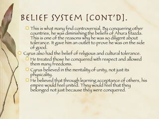 Belief System [cont’d]. This is what many find controversial. By conquering other countries, he was diminishing the beliefs of Ahura Mazda. This is one of the reasons why he was so diligent about tolerance. It gave him an outlet to prove he was on the side of good. Cyrus also had the belief of religious and cultural tolerance.  He treated those he conquered with respect and allowed them many freedoms. Cyrus believed in the mentality of unity, not just its physicality. He believed that through learning acceptance of others, his empire would feel united. They would feel that they belonged not just because they were conquered. 