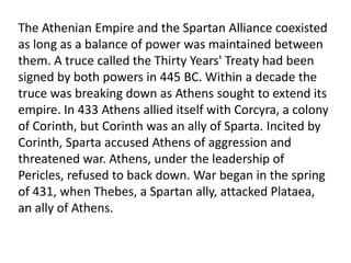 Ancient Greece in 431 BC was not a nation. It was a large collection of rival city-states located on the Greek mainland, on the west coast of Asia Minor, and on the many islands of the Aegean Sea.Most of the city-states had become allied with one or the other of the leading military powers, Athens and Sparta. Athens was a great naval power, while Sparta relied mainly on its army for superiority. In 431 BC these alliances went to war against each other in a conflict called the Peloponnesian War.