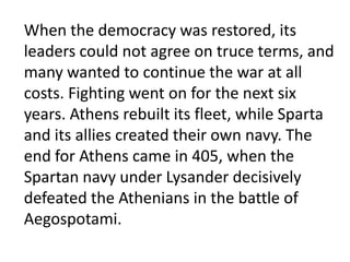 The Athenian Empire and the Spartan Alliance coexisted as long as a balance of power was maintained between them. A truce called the Thirty Years' Treaty had been signed by both powers in 445 BC. Within a decade the truce was breaking down as Athens sought to extend its empire. In 433 Athens allied itself with Corcyra, a colony of Corinth, but Corinth was an ally of Sparta. Incited by Corinth, Sparta accused Athens of aggression and threatened war. Athens, under the leadership of Pericles, refused to back down. War began in the spring of 431, when Thebes, a Spartan ally, attacked Plataea, an ally of Athens.