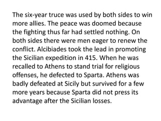 When the democracy was restored, its leaders could not agree on truce terms, and many wanted to continue the war at all costs. Fighting went on for the next six years. Athens rebuilt its fleet, while Sparta and its allies created their own navy. The end for Athens came in 405, when the Spartan navy under Lysander decisively defeated the Athenians in the battle of Aegospotami.