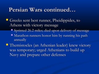 PPeerrssiiaann WWaarrss ccoonnttiinnuueedd…… 
 GGrreeeekkss sseenntt bbeesstt rruunnnneerr,, PPhheeiiddiippppiiddeess,, ttoo 
AAtthheennss wwiitthh vviiccttoorryy mmeessssaaggee 
 SSpprriinntteedd 2266..22 mmiilleess;; ddiieedd uuppoonn ddeelliivveerryy ooff mmeessssaaggee 
 MMaarraatthhoonn rruunnnneerrss hhoonnoorr hhiimm bbyy rruunnnniinngg hhiiss ppaatthh 
aannnnuuaallllyy 
 TThheemmiissttoocclleess ((aann AAtthheenniiaann lleeaaddeerr)) kknneeww vviiccttoorryy 
wwaass tteemmppoorraarryy;; uurrggeedd AAtthheenniiaannss ttoo bbuuiilldd uupp 
NNaavvyy aanndd pprreeppaarree ootthheerr ddeeffeennsseess 
 