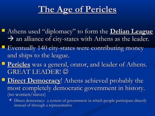 TThhee AAggee ooff PPeerriicclleess 
 AAtthheennss uusseedd ““ddiipplloommaaccyy”” ttoo ffoorrmm tthhee DDeelliiaann LLeeaagguuee 
 aann aalllliiaannccee ooff cciittyy--ssttaatteess wwiitthh AAtthheennss aass tthhee lleeaaddeerr.. 
 EEvveennttuuaallllyy 114400 cciittyy--ssttaatteess wweerree ccoonnttrriibbuuttiinngg mmoonneeyy 
aanndd sshhiippss ttoo tthhee lleeaagguuee.. 
 PPeerriicclleess wwaass aa ggeenneerraall,, oorraattoorr,, aanndd lleeaaddeerr ooff AAtthheennss.. 
GGRREEAATT LLEEAADDEERR!!  
 DDiirreecctt DDeemmooccrraaccyy!! AAtthheennss aacchhiieevveedd pprroobbaabbllyy tthhee 
mmoosstt ccoommpplleetteellyy ddeemmooccrraattiicc ggoovveerrnnmmeenntt iinn hhiissttoorryy.. 
((nnoo wwoommeenn//ssllaavveess)) 
 DDiirreecctt ddeemmooccrraaccyy:: aa ssyysstteemm ooff ggoovveerrnnmmeenntt iinn wwhhiicchh ppeeooppllee ppaarrttiicciippaattee ddiirreeccttllyy 
iinnsstteeaadd ooff tthhrroouugghh aa rreepprreesseennttaattiivvee 
 