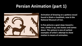 Persian Animation (part 1)
Animation of drawing on a pottery vessel
found in Shahr-e Sookhteh, now in the
National Museum of Iran.
In five pictures a goat steps toward a
tree, climbs it up, eats leaves and comes
down. This picture is one of earliest
examples of artist's attempt to show
motion in means of animation.
 