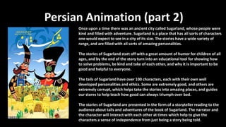 Persian Animation (part 2)
Once upon a time there was an ancient city called Sugarland, whose people were
kind and filled with adventure. Sugarland is a place that has all sorts of characters
one would expect to see in a city of its size. The stories have a wide variety of
range, and are filled with all sorts of amazing personalities.
The stories of Sugarland start off with a great amount of humor for children of all
ages, and by the end of the story turn into an educational tool for showing how
to solve problems, be kind and take of each other, and why it is important to be
good and helpful to everyone.
The tails of Sugarland have over 100 characters, each with their own well
developed personalities and ethics. Some are extremely good, and others are
extremely corrupt, which helps take the stories into amazing places, and guides
our stores to help teach how good can always triumph over bad.
The stories of Sugarland are presented in the form of a storyteller reading to the
audience about tails and adventures of the book of Sugarland. The narrator and
the character will interact with each other at times which help to give the
characters a sense of independence from just being a story being told.
 