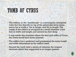▪ The edifice, or the "smallhouse“ is a rectangular, elongated
cube that lies directly on top of the pyramidal stone steps,
and is 2m in width x 2m in height, and 3m in length.The
inside of the edifice is occupied by a small chamber a few
feet in width and height, and around ten feet deep.
▪ It was inside this chamber where the bed and coffin of Cyrus
the Great would have been situated.
▪ The edifice has a pediment roof possessing the same length
and width dimensions as the edifice itself.
▪ Around the tomb were a series of columns, the original
structure which they supported is no longer present.
 