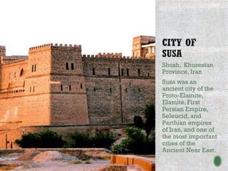 Shush, Khuzestan
Province, Iran
Susa was an
ancient city of the
Proto-Elamite,
Elamite, First
Persian Empire,
Seleucid, and
Parthian empires
of Iran, and one of
the most important
cities of the
Ancient Near East.
 
