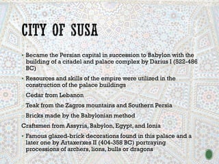 ▪ Became the Persian capital in succession to Babylon with the
building of a citadel and palace complex by Darius I (522-486
BC)
▪ Resources and skills of the empire were utilized in the
construction of the palace buildings
o Cedar from Lebanon
o Teak from the Zagros mountains and Southern Persia
o Bricks made by the Babylonian method
Craftsmen from Assyria, Babylon, Egypt, and Ionia
▪ Famous glazed-brick decorations found in this palace and a
later one by Artaxerxes II (404-358 BC) portraying
processions of archers, lions, bulls or dragons
 