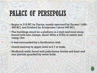 ▪ Begun in 518 BC by Darius, mostly executed by Xerxes I (486-
465 BC) and finished by Artaxerxes I about 460 BC)
▪ The buildings stood on a platform in a well-laid local stone
bound with iron clamps, about 460m x 275m in extent and
rising 15m
▪ It was surrounded by a fortification wall.
▪ Grand stairway to upper level is 6.7 m wide.
▪ Mudbrick walls, faced with polychrone bricks and front and
rear portals; guarded by stone bulls
 