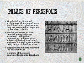 ▪ Wonderful architectural
sculptures - Monumental stairs
were lined with reliefs where
they are arranged in; separated
by bands of rosettes
▪ Nobles, courtiers, tribute-
bearers and guardsmen
advanced in dignified
processions, and traditional
subjects filled with awkward
angles of the stairways and the
deep jamps of the doorways
▪ Stepped battlements crowned
the parapat walls
▪ Columns of the lesser
apartments had wooden shafts
 