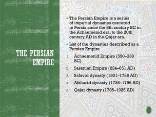 THE PERSIAN
EMPIRE
▪ The Persian Empire is a series
of imperial dynasties centered
in Persia since the 6th century BC in
the Achaemenid era, to the 20th
century AD in the Qajar era.
▪ List of the dynasties described as a
Persian Empire
1. Achaemenid Empire (550–330
BC)
2. Sasanian Empire (224–651 AD)
3. Safavid dynasty (1501–1736 AD)
4. Afsharid dynasty (1736–1796 AD)
5. Qajar dynasty (1785–1925 AD)
 