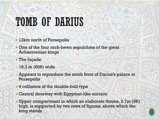 ▪ 13km north of Persepolis
▪ One of the four rock-hewn sepulchres of the great
Achaemenian kings
▪ The façade
o 18.3 m (60ft) wide
o Appears to reproduce the south front of Darius’s palace at
Persepolis
➢4 collumns of the double-bull type
➢Central doorway with Egyptian-like cornice
➢Upper compartment in which an elaborate throne, 2.7m (9ft)
high, is supported by two rows of figures, above which the
king stands
 