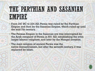 ▪ From 247 BC to 224 AD, Persia was ruled by the Parthian
Empire and then by the Sasanian Empire, which ruled up until
the mid-7th century.
▪ The Persian Empire in the Sasanian era was interrupted by
the Arab conquest of Persia in 651 AD, establishing the even
larger Islamic caliphate, and later by the Mongol invasion.
▪ The main religion of ancient Persia was the
native Zoroastrianism, but after the seventh century, it was
replaced by Islam.
 