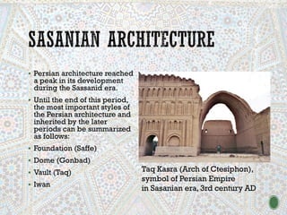 ▪ Persian architecture reached
a peak in its development
during the Sassanid era.
▪ Until the end of this period,
the most important styles of
the Persian architecture and
inherited by the later
periods can be summarized
as follows:
▪ Foundation (Saffe)
▪ Dome (Gonbad)
▪ Vault (Taq)
▪ Iwan
Taq Kasra (Arch of Ctesiphon),
symbol of Persian Empire
in Sasanian era, 3rd century AD
 