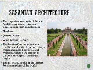 ▪ The important elements of Persian
Architecture and civilization
developed for hot climates are:
▪ Gardens
▪ Qanats (Kariz)
▪ Wind Towers (Badgir)
▪ The Persian Garden refers to a
tradition and style of garden design
which originated in Persia and
which influenced the design of
gardens throughout the larger
region.
▪ The Taj Mahal is one of the largest
Persian gardens of the world.
 