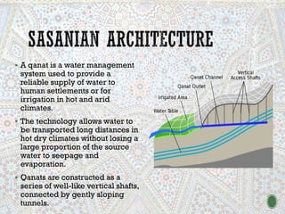 ▪ A qanat is a water management
system used to provide a
reliable supply of water to
human settlements or for
irrigation in hot and arid
climates.
▪ The technology allows water to
be transported long distances in
hot dry climates without losing a
large proportion of the source
water to seepage and
evaporation.
▪ Qanats are constructed as a
series of well-like vertical shafts,
connected by gently sloping
tunnels.
 