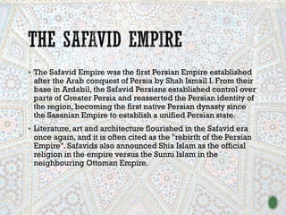 ▪ The Safavid Empire was the first Persian Empire established
after the Arab conquest of Persia by Shah Ismail I. From their
base in Ardabil, the Safavid Persians established control over
parts of Greater Persia and reasserted the Persian identity of
the region, becoming the first native Persian dynasty since
the Sasanian Empire to establish a unified Persian state.
▪ Literature, art and architecture flourished in the Safavid era
once again, and it is often cited as the "rebirth of the Persian
Empire". Safavids also announced Shia Islam as the official
religion in the empire versus the Sunni Islam in the
neighbouring Ottoman Empire.
 