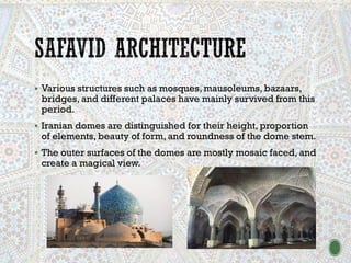 ▪ Various structures such as mosques, mausoleums, bazaars,
bridges, and different palaces have mainly survived from this
period.
▪ Iranian domes are distinguished for their height, proportion
of elements, beauty of form, and roundness of the dome stem.
▪ The outer surfaces of the domes are mostly mosaic faced, and
create a magical view.
 
